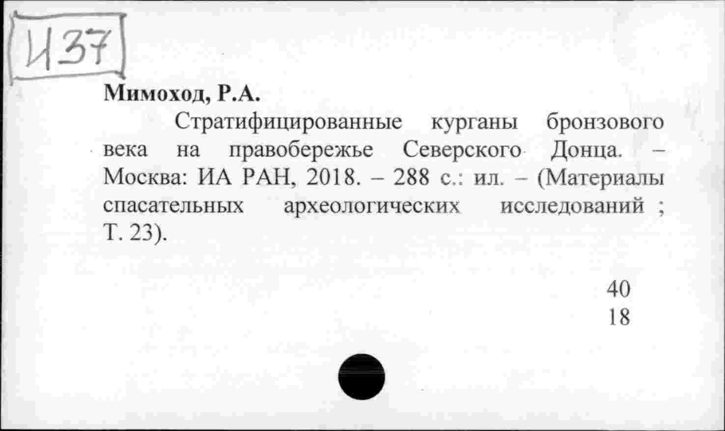 ﻿Мимоход, Р.А.
Стратифицированные курганы бронзового века на правобережье Северского Донца. -Москва: ИА РАН, 2018. - 288 с.: ил. - (Материалы спасательных археологических исследований ; Т. 23).
40
18